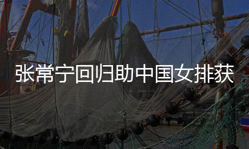宁回女排完美安家与张张常中国朱婷归助配合获首常宁杰赞胜